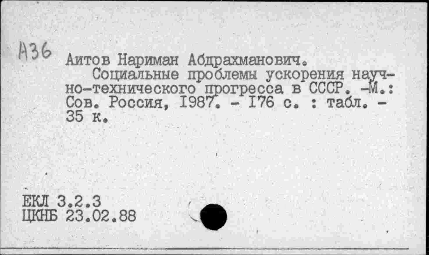 ﻿A3G
Айтов Нариман Абдрахманович»
Социальные проблемы ускорения научно-технического прогресса в СССР. -М.: Сов. Россия, 1987. - 176 с. : табл. -35 к.
ЕКЛ 3.2.3
ЦКНБ 23.02.88